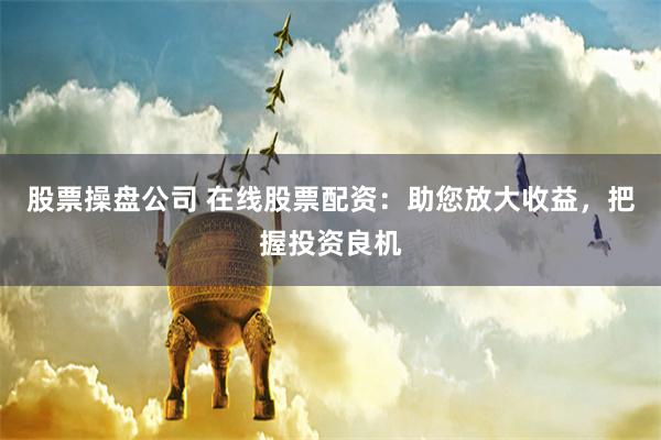 股票操盘公司 在线股票配资：助您放大收益，把握投资良机