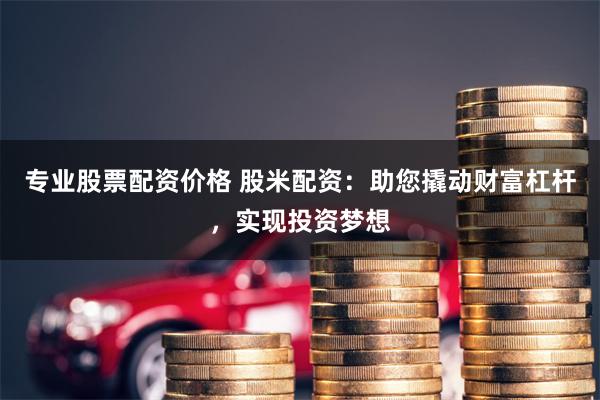 专业股票配资价格 股米配资：助您撬动财富杠杆，实现投资梦想