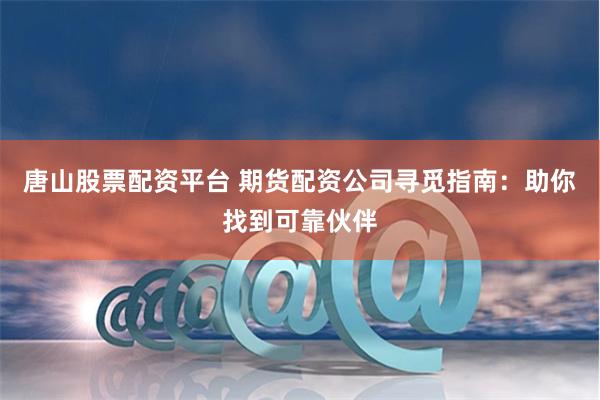 唐山股票配资平台 期货配资公司寻觅指南：助你找到可靠伙伴