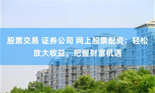 股票交易 证券公司 网上股票配资：轻松放大收益，把握财富机遇