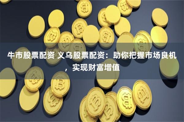 牛市股票配资 义乌股票配资：助你把握市场良机，实现财富增值