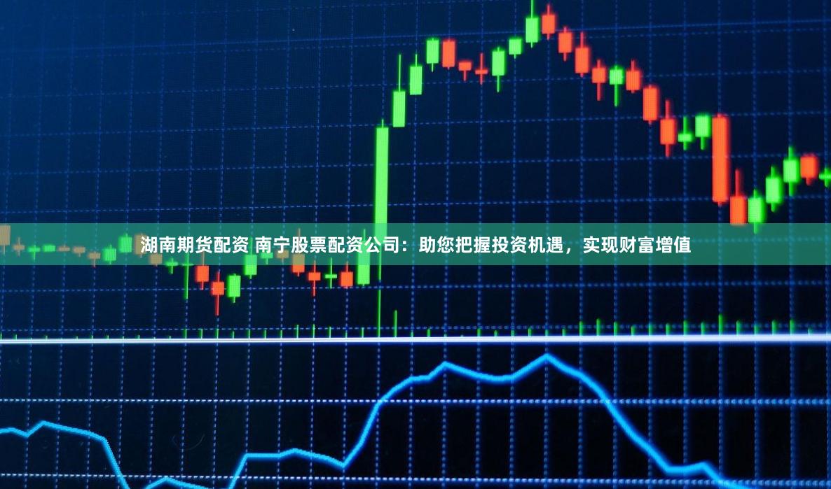 湖南期货配资 南宁股票配资公司：助您把握投资机遇，实现财富增值