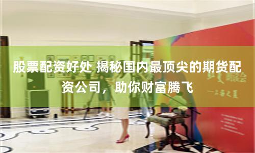 股票配资好处 揭秘国内最顶尖的期货配资公司，助你财富腾飞