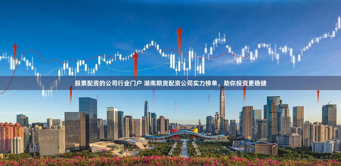 股票配资的公司行业门户 湖南期货配资公司实力榜单，助你投资更稳健